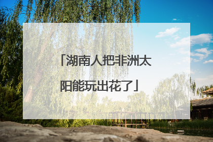 湖南人把非洲太阳能玩出花了